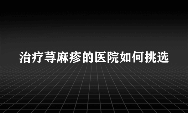 治疗荨麻疹的医院如何挑选