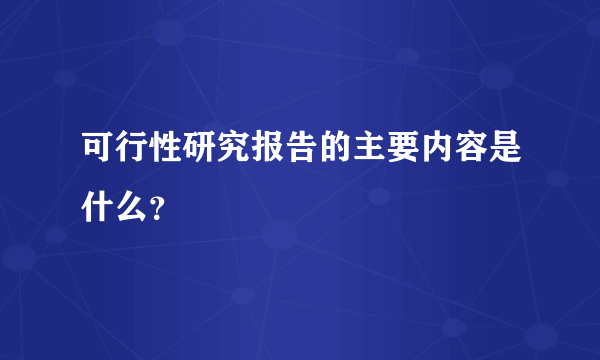 可行性研究报告的主要内容是什么？