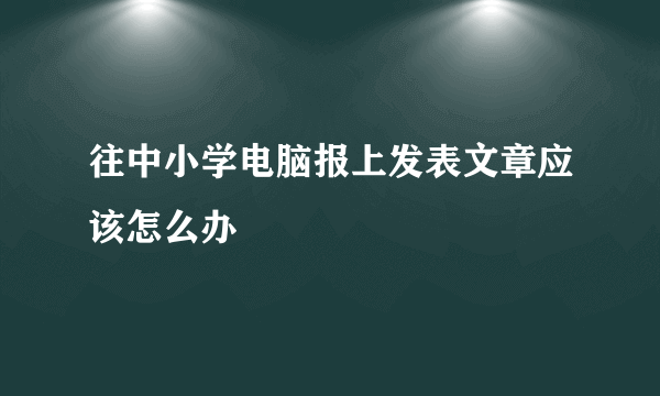 往中小学电脑报上发表文章应该怎么办