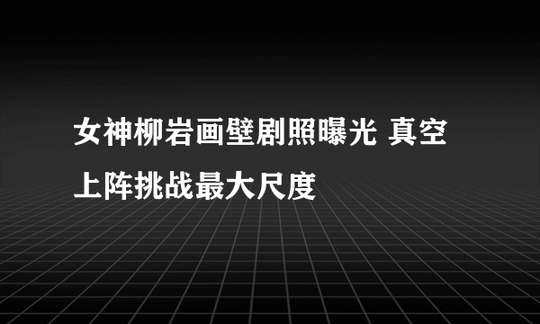 女神柳岩画壁剧照曝光 真空上阵挑战最大尺度