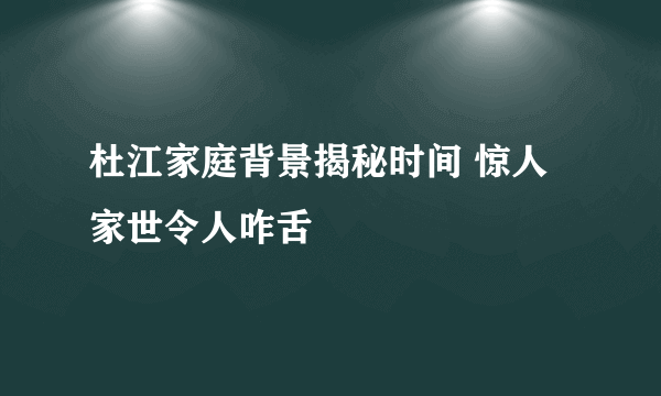 杜江家庭背景揭秘时间 惊人家世令人咋舌