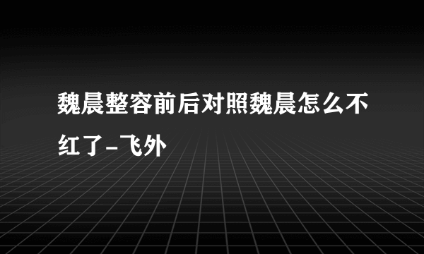 魏晨整容前后对照魏晨怎么不红了-飞外