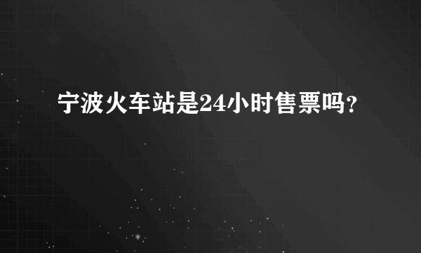 宁波火车站是24小时售票吗？