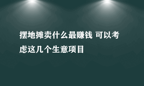 摆地摊卖什么最赚钱 可以考虑这几个生意项目