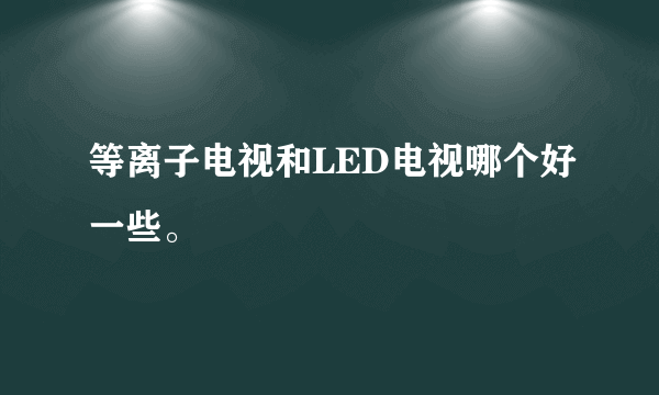 等离子电视和LED电视哪个好一些。