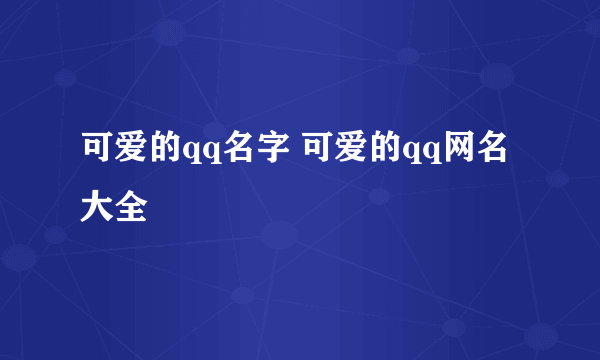 可爱的qq名字 可爱的qq网名大全