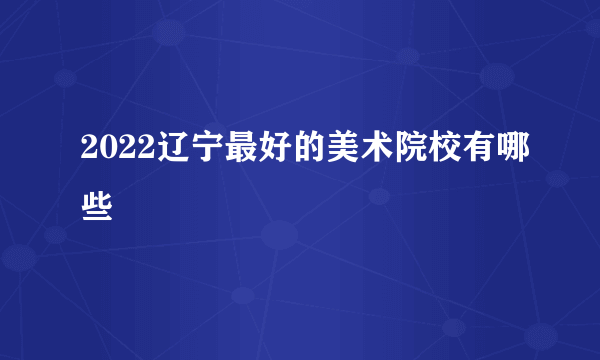 2022辽宁最好的美术院校有哪些