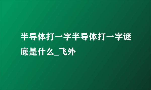 半导体打一字半导体打一字谜底是什么_飞外