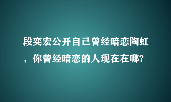 段奕宏公开自己曾经暗恋陶虹，你曾经暗恋的人现在在哪?