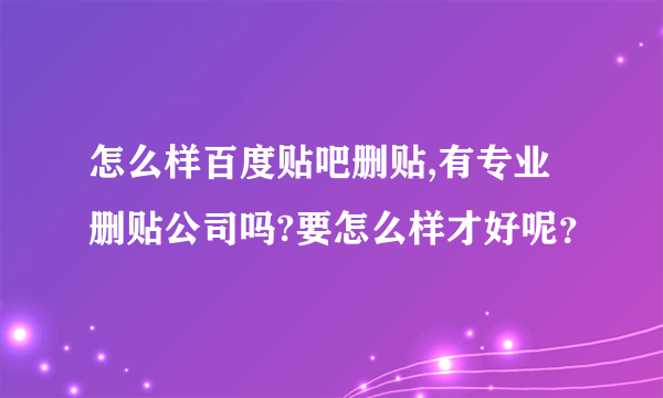 怎么样百度贴吧删贴,有专业删贴公司吗?要怎么样才好呢？