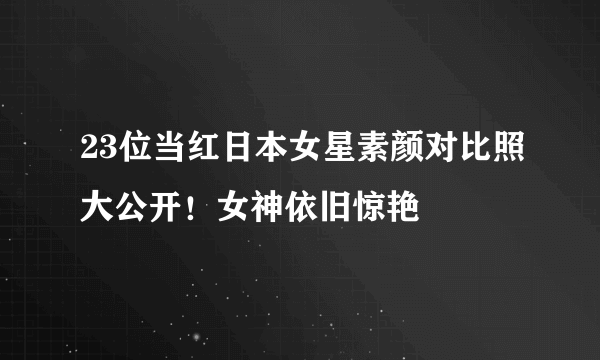 23位当红日本女星素颜对比照大公开！女神依旧惊艳