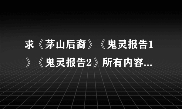 求《茅山后裔》《鬼灵报告1》《鬼灵报告2》所有内容+所有番外篇，有的发邮箱1058502544@qq.com