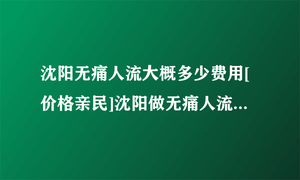 沈阳无痛人流大概多少费用[价格亲民]沈阳做无痛人流价格多少