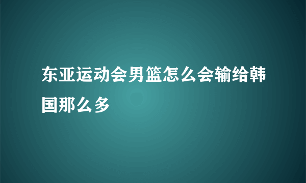 东亚运动会男篮怎么会输给韩国那么多