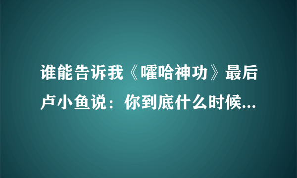 谁能告诉我《嚯哈神功》最后卢小鱼说：你到底什么时候教我绝世武功？师傅说：不是早教给你了吗？