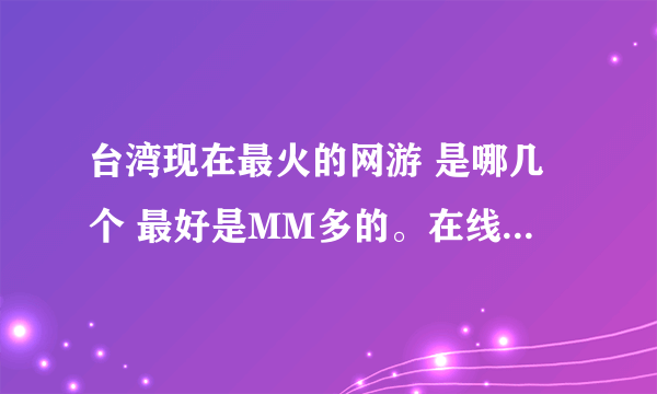 台湾现在最火的网游 是哪几个 最好是MM多的。在线等 谢谢