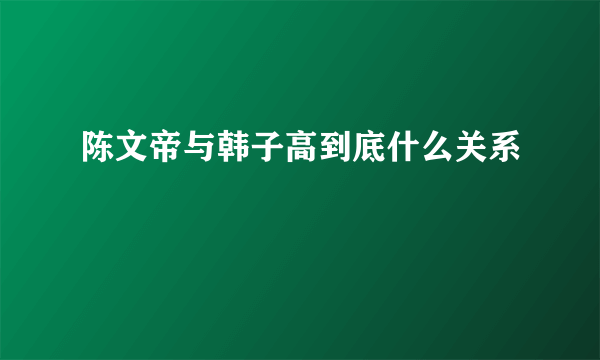 陈文帝与韩子高到底什么关系