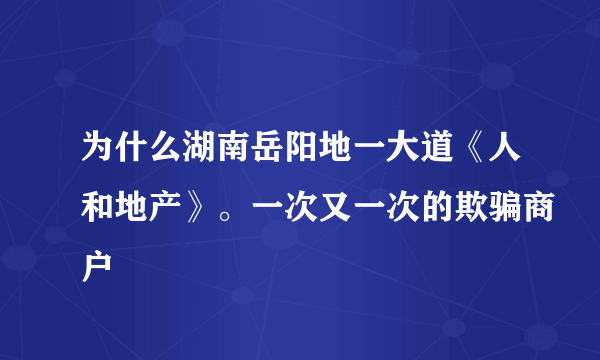 为什么湖南岳阳地一大道《人和地产》。一次又一次的欺骗商户