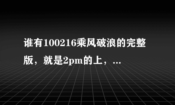 谁有100216乘风破浪的完整版，就是2pm的上，23号的找到了，可为什么没有16号的啊