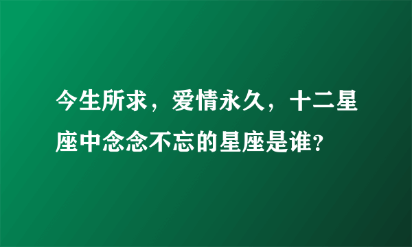 今生所求，爱情永久，十二星座中念念不忘的星座是谁？