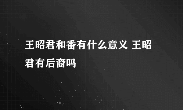 王昭君和番有什么意义 王昭君有后裔吗