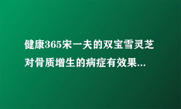 健康365宋一夫的双宝雪灵芝对骨质增生的病症有效果吗，...