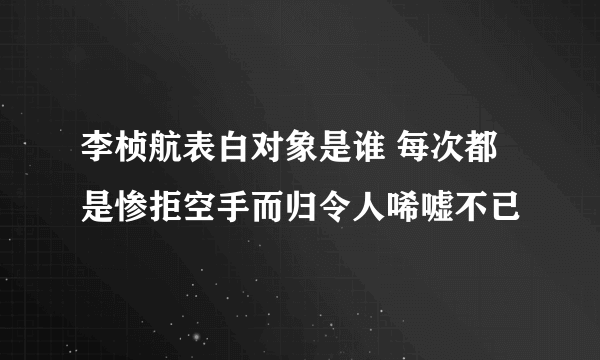 李桢航表白对象是谁 每次都是惨拒空手而归令人唏嘘不已