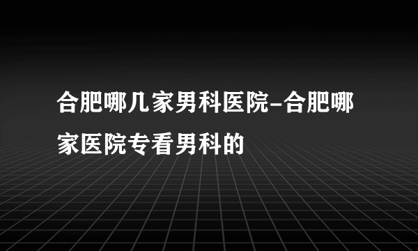 合肥哪几家男科医院-合肥哪家医院专看男科的