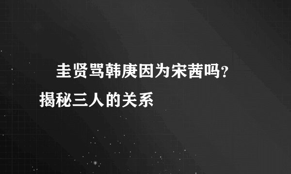 曺圭贤骂韩庚因为宋茜吗？ 揭秘三人的关系