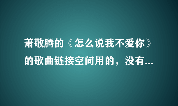 萧敬腾的《怎么说我不爱你》的歌曲链接空间用的，没有等号，发到我邮箱514155971@qq.com，谢谢！！