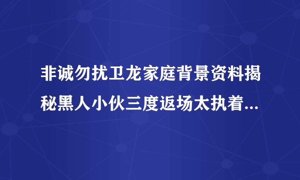 非诚勿扰卫龙家庭背景资料揭秘黑人小伙三度返场太执着_飞外网