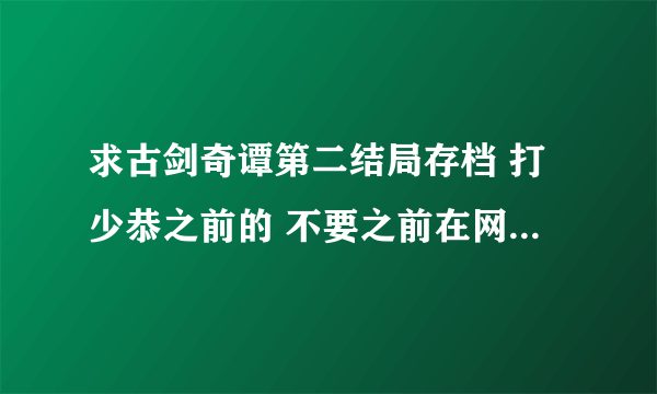 求古剑奇谭第二结局存档 打少恭之前的 不要之前在网上下的79的那个有修改器 那个我用不了照样期待第二结局