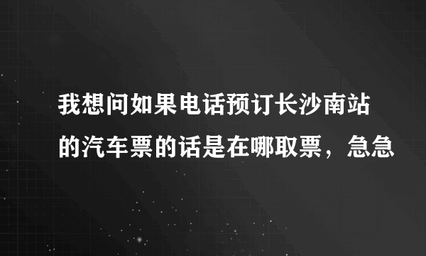 我想问如果电话预订长沙南站的汽车票的话是在哪取票，急急