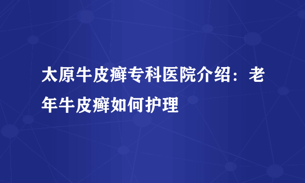 太原牛皮癣专科医院介绍：老年牛皮癣如何护理