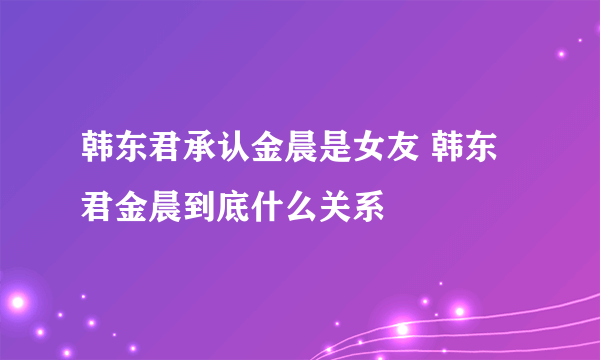 韩东君承认金晨是女友 韩东君金晨到底什么关系