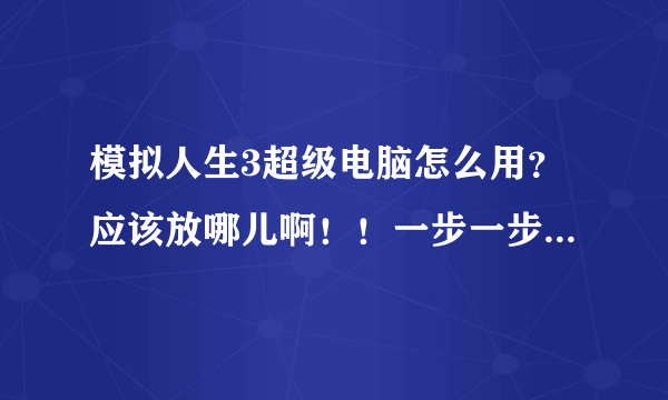 模拟人生3超级电脑怎么用？应该放哪儿啊！！一步一步详细说清楚，最好有图，好答案我再加分