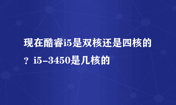 现在酷睿i5是双核还是四核的？i5-3450是几核的