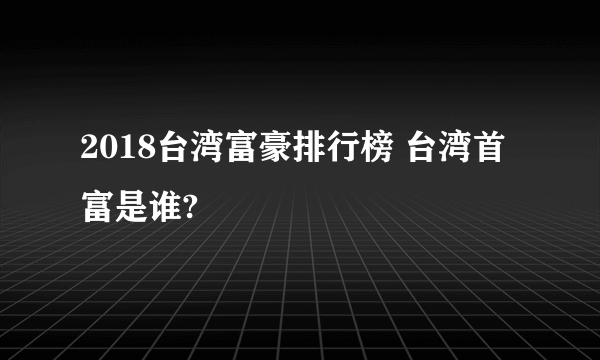 2018台湾富豪排行榜 台湾首富是谁?