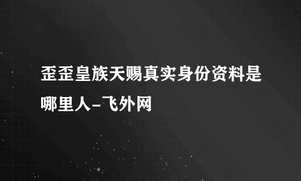 歪歪皇族天赐真实身份资料是哪里人-飞外网