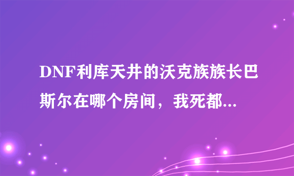 DNF利库天井的沃克族族长巴斯尔在哪个房间，我死都找不到呀！！！＞ 。＜