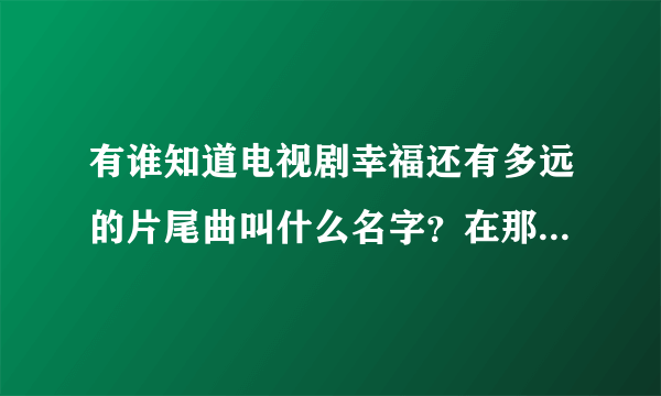 有谁知道电视剧幸福还有多远的片尾曲叫什么名字？在那里可以下载？