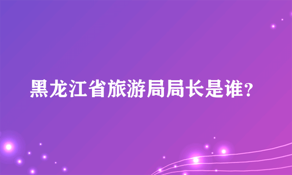 黑龙江省旅游局局长是谁？