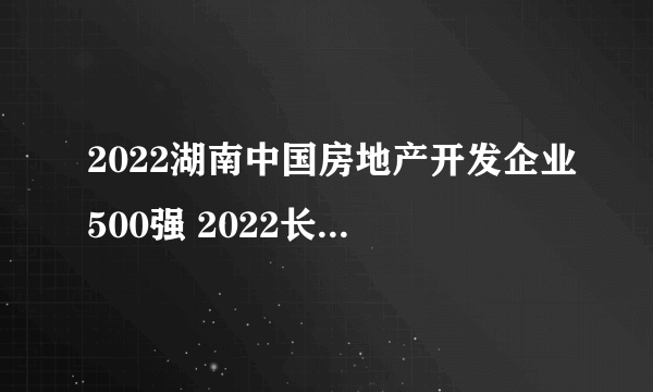 2022湖南中国房地产开发企业500强 2022长沙房地产企业排名