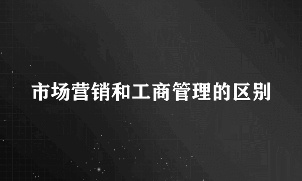 市场营销和工商管理的区别