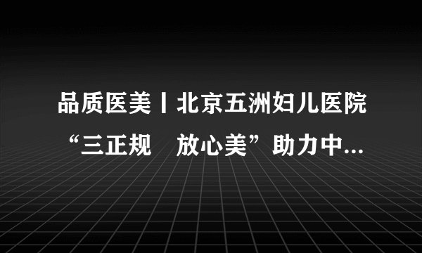 品质医美丨北京五洲妇儿医院“三正规•放心美”助力中国医美发展