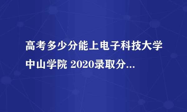 高考多少分能上电子科技大学中山学院 2020录取分数线是多少