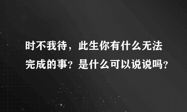 时不我待，此生你有什么无法完成的事？是什么可以说说吗？