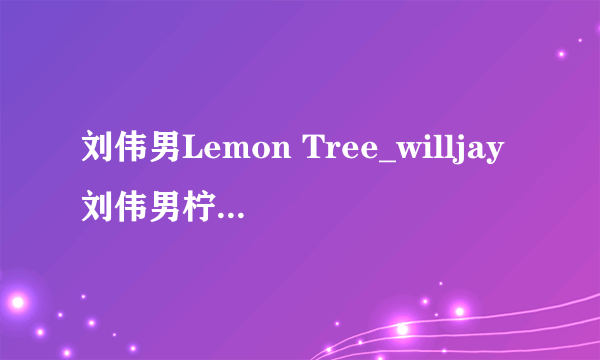 刘伟男Lemon Tree_willjay刘伟男柠檬树中英文歌词_好声音刘伟男歌曲完整版视频-飞外网