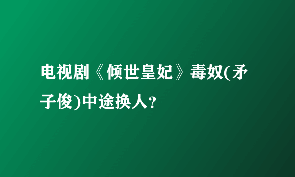 电视剧《倾世皇妃》毒奴(矛子俊)中途换人？