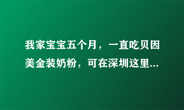 我家宝宝五个月，一直吃贝因美金装奶粉，可在深圳这里...